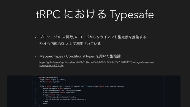 tRPC ʹ͓͚Δ Typesafe
- ϓϩγʔδϟ (= ؔ਺) ͷίʔυ͔ΒΫϥΠΞϯτܕఆٛΛਪ࿦͢Δ
Zod ΋಺෦ DSL ͱͯ͠ར༻͞Ε͍ͯΔ
- Mapped types / Conditional types Λ༻͍ͨܕਪ࿦
https://github.com/trpc/trpc/blob/b18b8134eb666e2c88fe3c245ebf78e7c9817859/packages/server/src/
core/types.ts#L53-L66
