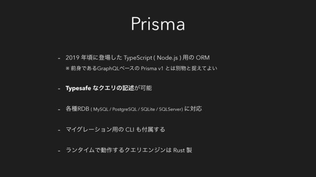 Prisma
- 2019 ೥ࠒʹొ৔ͨ͠ TypeScript ( Node.js ) ༻ͷ ORM
※ લ਎Ͱ͋ΔGraphQLϕʔεͷ Prisma v1 ͱ͸ผ෺ͱଊ͑ͯΑ͍
- Typesafe ͳΫΤϦͷهड़͕Մೳ
- ֤छRDB ( MySQL / PostgreSQL / SQLite / SQLServer) ʹରԠ
- ϚΠάϨʔγϣϯ༻ͷ CLI ΋෇ଐ͢Δ
- ϥϯλΠϜͰಈ࡞͢ΔΫΤϦΤϯδϯ͸ Rust ੡
