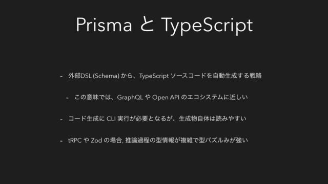 Prisma ͱ TypeScript
- ֎෦DSL (Schema) ͔ΒɺTypeScript ιʔείʔυΛࣗಈੜ੒͢Δઓུ
- ͜ͷҙຯͰ͸ɺGraphQL ΍ Open API ͷΤίγεςϜʹ͍ۙ͠
- ίʔυੜ੒ʹ CLI ࣮ߦ͕ඞཁͱͳΔ͕ɺੜ੒෺ࣗମ͸ಡΈ΍͍͢
- tRPC ΍ Zod ͷ৔߹, ਪ࿦աఔͷܕ৘ใ͕ෳࡶͰܕύζϧΈ͕ڧ͍
