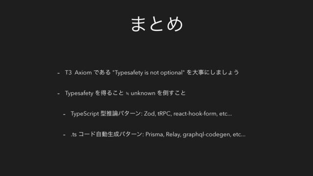 ·ͱΊ
- T3 Axiom Ͱ͋Δ "Typesafety is not optional" Λେࣄʹ͠·͠ΐ͏
- Typesafety ΛಘΔ͜ͱ ≒ unknown Λ౗͢͜ͱ
- TypeScript ܕਪ࿦ύλʔϯ: Zod, tRPC, react-hook-form, etc...
- .ts ίʔυࣗಈੜ੒ύλʔϯ: Prisma, Relay, graphql-codegen, etc...
