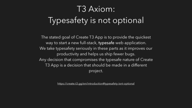T3 Axiom:
Typesafety is not optional
The stated goal of Create T3 App is to provide the quickest
way to start a new full-stack, typesafe web application.
We take typesafety seriously in these parts as it improves our
productivity and helps us ship fewer bugs.
Any decision that compromises the typesafe nature of Create
T3 App is a decision that should be made in a different
project.
https://create.t3.gg/en/introduction#typesafety-isnt-optional
