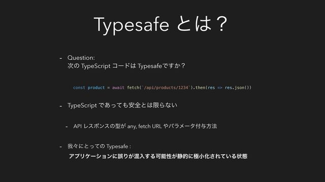 Typesafe ͱ͸ʁ
- Question:
࣍ͷ TypeScript ίʔυ͸ TypesafeͰ͔͢ʁ
- TypeScript Ͱ͋ͬͯ΋҆શͱ͸ݶΒͳ͍
- API Ϩεϙϯεͷܕ͕ any, fetch URL ΍ύϥϝʔλ෇༩ํ๏
- զʑʹͱͬͯͷ Typesafe :
ΞϓϦέʔγϣϯʹޡΓ͕ࠞೖ͢ΔՄೳੑ͕੩తʹۃখԽ͞Ε͍ͯΔঢ়ଶ
const product = await fetch(`/api/products/1234`).then(res => res.json())
