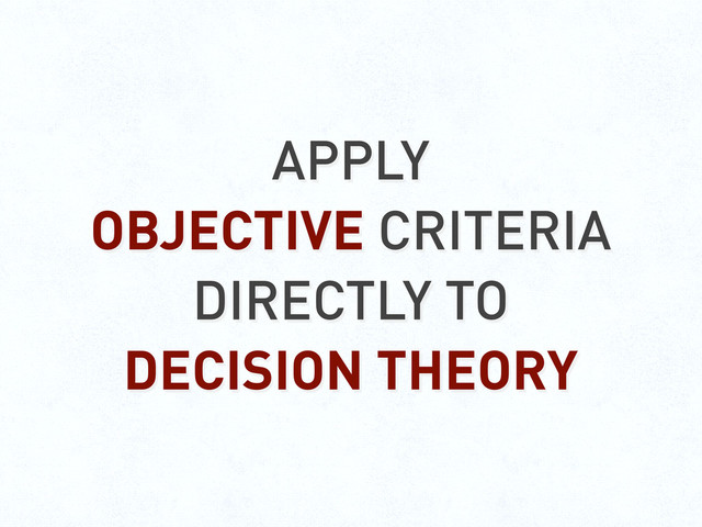 APPLY
OBJECTIVE CRITERIA
DIRECTLY TO
DECISION THEORY
