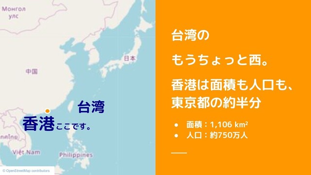 台湾の
もうちょっと西。
香港は面積も人口も、
東京都の約半分
● 面積：1,106 km²
● 人口：約750万人
© OpenStreetMap contributors
香港ここです。
台湾
