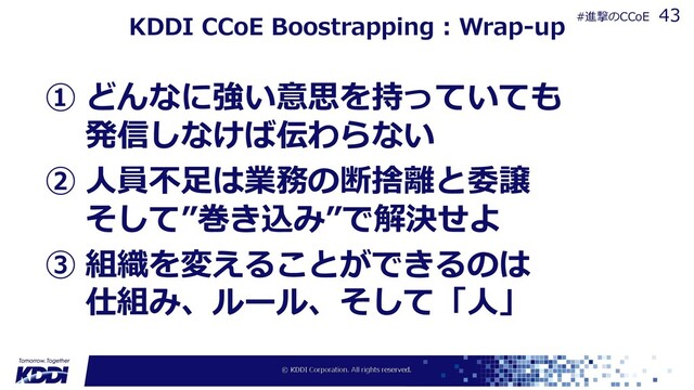KDDI CCoE Boostrapping : Wrap-up
① どんなに強い意思を持っていても
発信しなけば伝わらない
② ⼈員不⾜は業務の断捨離と委譲
そして”巻き込み”で解決せよ
③ 組織を変えることができるのは
仕組み、ルール、そして「⼈」
43
#進撃のCCoE
