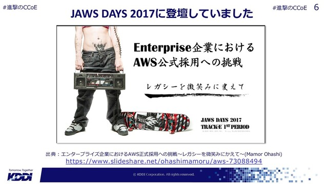 JAWS DAYS 2017に登壇していました
https://www.slideshare.net/ohashimamoru/aws-73088494
出典︓エンタープライズ企業におけるAWS正式採⽤への挑戦〜レガシーを微笑みにかえて〜(Mamor Ohashi)
6
#進撃のCCoE #進撃のCCoE
