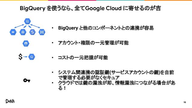• BigQuery と他のコンポーネントとの連携が容易
• アカウント・権限の一元管理が可能
• コストの一元把握が可能
• システム間連携の認証鍵(サービスアカウントの鍵)を自前
で管理する必要がなくセキュア
• クラウドでは鍵の漏洩が即、情報漏洩につながる場合があ
る！
BigQuery を使うなら、全てGoogle Cloud に寄せるのが吉
16
