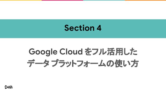 Section 4
Google Cloud をフル活用した
データ プラットフォームの使い方
