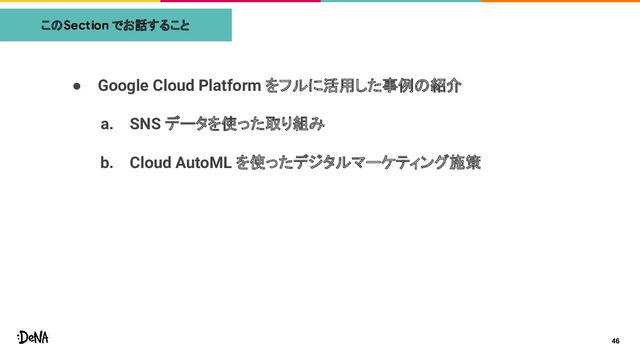 ● Google Cloud Platform をフルに活用した事例の紹介
a. SNS データを使った取り組み
b. Cloud AutoML を使ったデジタルマーケティング施策
このSection でお話すること
46
