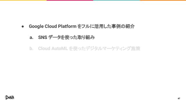 ● Google Cloud Platform をフルに活用した事例の紹介
a. SNS データを使った取り組み
b. Cloud AutoML を使ったデジタルマーケティング施策
47
