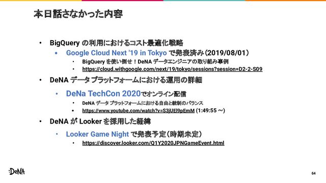 • BigQuery の利用におけるコスト最適化戦略
• Google Cloud Next '19 in Tokyo で発表済み（2019/08/01）
• BigQuery を使い倒せ！DeNA データエンジニアの取り組み事例
• https://cloud.withgoogle.com/next/19/tokyo/sessions?session=D2-2-S09
• DeNA データ プラットフォームにおける運用の詳細
• DeNa TechCon 2020でオンライン配信
• DeNA データ プラットフォームにおける自由と統制のバランス
• https://www.youtube.com/watch?v=S3jUEl9pEmM (1:49:55 〜)
• DeNA が Looker を採用した経緯
• Looker Game Night で発表予定（時期未定）
• https://discover.looker.com/Q1Y2020JPNGameEvent.html
64
本日話さなかった内容
