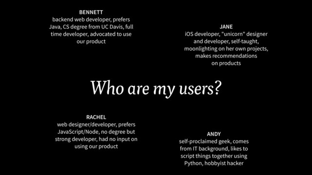 Who are my users?
BENNETT 
backend web developer, prefers
Java, CS degree from UC Davis, full
time developer, advocated to use
our product
RACHEL
web designer/developer, prefers
JavaScript/Node, no degree but
strong developer, had no input on
using our product
JANE 
iOS developer, "unicorn" designer
and developer, self-taught,
moonlighting on her own projects,
makes recommendations  
on products
ANDY 
self-proclaimed geek, comes
from IT background, likes to
script things together using
Python, hobbyist hacker

