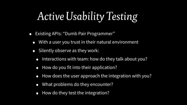 Active Usability Testing
• Existing APIs: “Dumb Pair Programmer”
• With a user you trust in their natural environment
• Silently observe as they work:
• Interactions with team: how do they talk about you?
• How do you fit into their application?
• How does the user approach the integration with you?
• What problems do they encounter?
• How do they test the integration?
