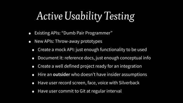 Active Usability Testing
• Existing APIs: “Dumb Pair Programmer”
• New APIs: Throw-away prototypes
• Create a mock API: just enough functionality to be used
• Document it: reference docs, just enough conceptual info
• Create a well defined project ready for an integration
• Hire an outsider who doesn’t have insider assumptions
• Have user record screen, face, voice with Silverback
• Have user commit to Git at regular interval
