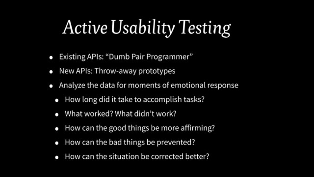 Active Usability Testing
• Existing APIs: “Dumb Pair Programmer”
• New APIs: Throw-away prototypes
• Analyze the data for moments of emotional response
• How long did it take to accomplish tasks?
• What worked? What didn’t work?
• How can the good things be more aﬀirming?
• How can the bad things be prevented?
• How can the situation be corrected better?
