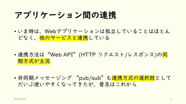アプリケーション間の連携
• いま時は、Webアプリケーションは孤立していることはほとん
どなく、他のサービスと連携している
• 連携方法は“Web API”(HTTP リクエスト/レスポンス)の同
期方式が主流
• 非同期メッセージング “pub/sub”も連携方式の選択肢として
だいぶ使いやすくなってきたが、普及はこれから
2022/2/9 2
