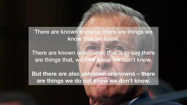 There are known knowns; there are things we
know that we know.
There are known unknowns; that is to say there
are things that, we now know we don't know.
But there are also unknown unknowns – there
are things we do not know we don't know.
