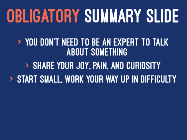 OBLIGATORY SUMMARY SLIDE
> You don't need to be an expert to talk
about something
> Share your joy, pain, and curiosity
> Start small, work your way up in difficulty
