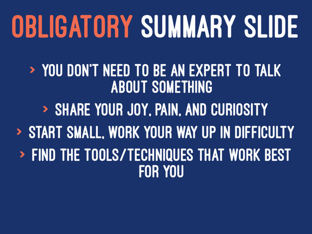 OBLIGATORY SUMMARY SLIDE
> You don't need to be an expert to talk
about something
> Share your joy, pain, and curiosity
> Start small, work your way up in difficulty
> Find the tools/techniques that work best
for you
