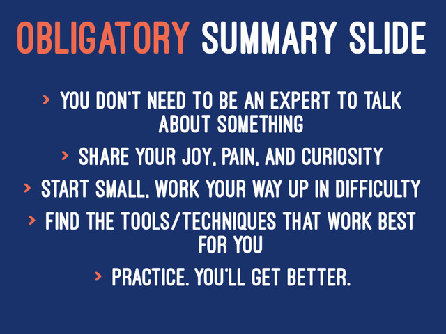 OBLIGATORY SUMMARY SLIDE
> You don't need to be an expert to talk
about something
> Share your joy, pain, and curiosity
> Start small, work your way up in difficulty
> Find the tools/techniques that work best
for you
> Practice. You'll get better.
