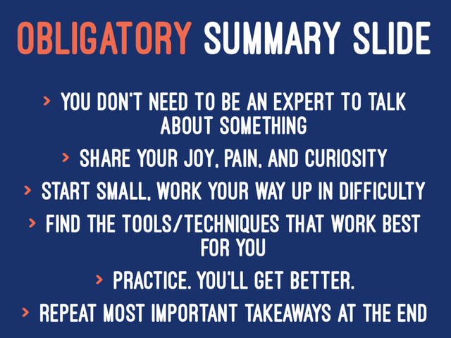 OBLIGATORY SUMMARY SLIDE
> You don't need to be an expert to talk
about something
> Share your joy, pain, and curiosity
> Start small, work your way up in difficulty
> Find the tools/techniques that work best
for you
> Practice. You'll get better.
> Repeat most important takeaways at the end

