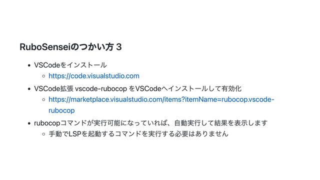 RuboSenseiのつかい方 3
VSCodeをインストール
https://code.visualstudio.com
VSCode拡張 vscode-rubocop をVSCodeへインストールして有効化
https://marketplace.visualstudio.com/items?itemName=rubocop.vscode-
rubocop
rubocopコマンドが実行可能になっていれば、自動実行して結果を表示します
手動でLSPを起動するコマンドを実行する必要はありません
