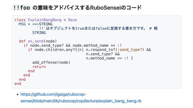 !!foo
の意味をアドバイスするRuboSenseiのコード
class ExplainBangBang < Base
MSG = <<~STRING
`!!`
はオブジェクトをtrue
またはfalse
に変換する書き方です。 #
略
STRING
def on_send(node)
if node.send_type? && node.method_name == :!
if node.children.any?{|n| n.respond_to?(:send_type?) &&
n.send_type? &&
n.method_name == :! }
add_offense(node)
return
end
end
end
end
https://github.com/igaiga/rubocop-
sensei/blob/main/lib/rubocop/cop/lecture/explain_bang_bang.rb
