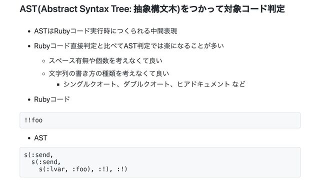 AST(Abstract Syntax Tree: 抽象構文木)をつかって対象コード判定
ASTはRubyコード実行時につくられる中間表現
Rubyコード直接判定と比べてAST判定では楽になることが多い
スペース有無や個数を考えなくて良い
文字列の書き方の種類を考えなくて良い
シングルクオート、ダブルクオート、ヒアドキュメント など
Rubyコード
!!foo
AST
s(:send,
s(:send,
s(:lvar, :foo), :!), :!)
