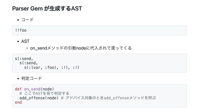 Parser Gem が生成するAST
コード
!!foo
AST
on_sendメソッドの引数nodeに代入されて渡ってくる
s(:send,
s(:send,
s(:lvar, :foo), :!), :!)
判定コード
def on_send(node)
#
ここでAST
を見て判定する
add_offense(node) #
アドバイス対象のときadd_offense
メソッドを呼ぶ
end
