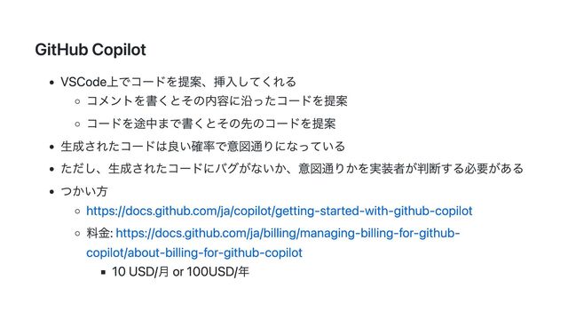 GitHub Copilot
VSCode上でコードを提案、挿入してくれる
コメントを書くとその内容に沿ったコードを提案
コードを途中まで書くとその先のコードを提案
生成されたコードは良い確率で意図通りになっている
ただし、生成されたコードにバグがないか、意図通りかを実装者が判断する必要がある
つかい方
https://docs.github.com/ja/copilot/getting-started-with-github-copilot
料金: https://docs.github.com/ja/billing/managing-billing-for-github-
copilot/about-billing-for-github-copilot
10 USD/月 or 100USD/年
