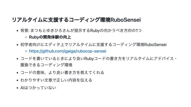 リアルタイムに支援するコーディング環境RuboSensei
背景: まつもとゆきひろさんが提示するRubyの向かうべき方向の1つ
Rubyの開発体験の向上
初学者向けにエディタ上でリアルタイムに支援するコーディング環境RuboSensei
https://github.com/igaiga/rubocop-sensei
コードを書いているときにより良いRubyコードの書き方をリアルタイムにアドバイス・
置換できるコーディング環境
コードの意味、より良い書き方を教えてくれる
わかりやすい文章で正しい内容を伝える
AIはつかっていない
