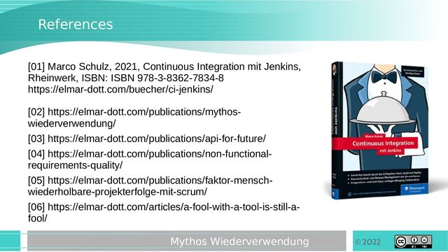 © 2022
Mythos Wiederverwendung
References
[01] Marco Schulz, 2021, Continuous Integration mit Jenkins,
Rheinwerk, ISBN: ISBN 978-3-8362-7834-8
https://elmar-dott.com/buecher/ci-jenkins/
[02] https://elmar-dott.com/publications/mythos-
wiederverwendung/
[03] https://elmar-dott.com/publications/api-for-future/
[04] https://elmar-dott.com/publications/non-functional-
requirements-quality/
[05] https://elmar-dott.com/publications/faktor-mensch-
wiederholbare-projekterfolge-mit-scrum/
[06] https://elmar-dott.com/articles/a-fool-with-a-tool-is-still-a-
fool/
