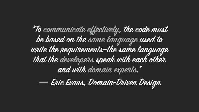 "To communicate effectively, the code must
be based on the same language used to
write the requirements—the same language
that the developers speak with each other
and with domain experts."  
― Eric Evans, Domain-Driven Design
