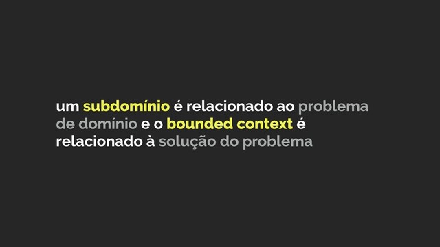 um subdomínio é relacionado ao problema
de domínio e o bounded context é
relacionado à solução do problema
