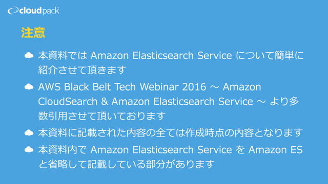 注意
☁ 本資料では Amazon Elasticsearch Service について簡単に
紹介させて頂きます
☁ AWS Black Belt Tech Webinar 2016 〜 Amazon
CloudSearch & Amazon Elasticsearch Service 〜 より多
数引⽤させて頂いております
☁ 本資料に記載された内容の全ては作成時点の内容となります
☁ 本資料内で Amazon Elasticsearch Service を Amazon ES
と省略して記載している部分があります

