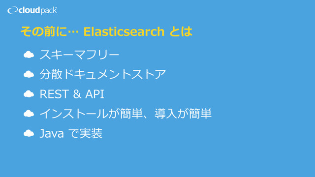 その前に… Elasticsearch とは
☁ スキーマフリー
☁ 分散ドキュメントストア
☁ REST & API
☁ インストールが簡単、導⼊が簡単
☁ Java で実装
