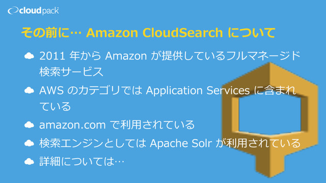 その前に… Amazon CloudSearch について
☁ 2011 年から Amazon が提供しているフルマネージド
検索サービス
☁ AWS のカテゴリでは Application Services に含まれ
ている
☁ amazon.com で利⽤されている
☁ 検索エンジンとしては Apache Solr が利⽤されている
☁ 詳細については…
