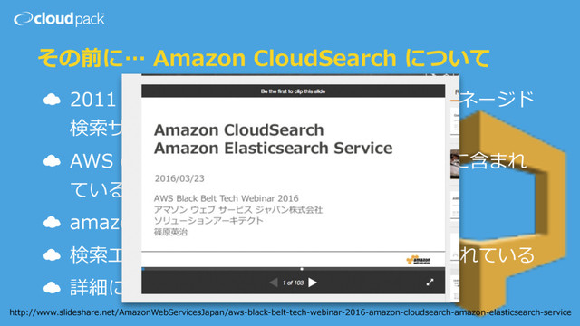 その前に… Amazon CloudSearch について
☁ 2011 年から Amazon が提供しているフルマネージド
検索サービス
☁ AWS のカテゴリでは Application Services に含まれ
ている
☁ amazon.com で利⽤されている
☁ 検索エンジンとしては Apache Solr が利⽤されている
☁ 詳細については…
http://www.slideshare.net/AmazonWebServicesJapan/aws-black-belt-tech-webinar-2016-amazon-cloudsearch-amazon-elasticsearch-service
