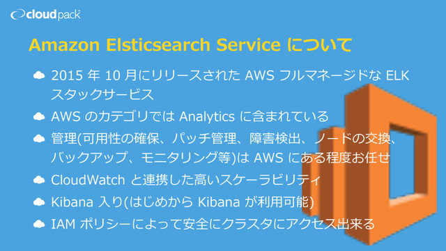 Amazon Elsticsearch Service について
☁ 2015 年 10 ⽉にリリースされた AWS フルマネージドな ELK
スタックサービス
☁ AWS のカテゴリでは Analytics に含まれている
☁ 管理(可⽤性の確保、パッチ管理、障害検出、ノードの交換、
バックアップ、モニタリング等)は AWS にある程度お任せ
☁ CloudWatch と連携した⾼いスケーラビリティ
☁ Kibana ⼊り(はじめから Kibana が利⽤可能)
☁ IAM ポリシーによって安全にクラスタにアクセス出来る

