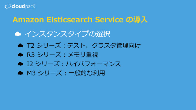 Amazon Elsticsearch Service の導⼊
☁ インスタンスタイプの選択
☁ T2 シリーズ：テスト、クラスタ管理向け
☁ R3 シリーズ：メモリ重視
☁ I2 シリーズ：ハイパフォーマンス
☁ M3 シリーズ：⼀般的な利⽤

