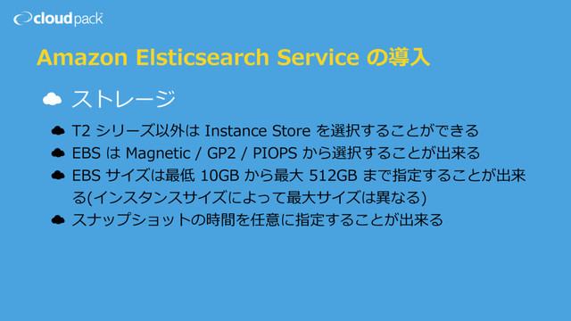Amazon Elsticsearch Service の導⼊
☁ ストレージ
☁ T2 シリーズ以外は Instance Store を選択することができる
☁ EBS は Magnetic / GP2 / PIOPS から選択することが出来る
☁ EBS サイズは最低 10GB から最⼤ 512GB まで指定することが出来
る(インスタンスサイズによって最⼤サイズは異なる)
☁ スナップショットの時間を任意に指定することが出来る
