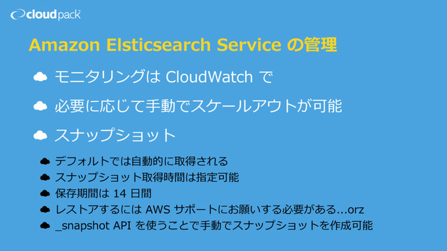 Amazon Elsticsearch Service の管理
☁ モニタリングは CloudWatch で
☁ 必要に応じて⼿動でスケールアウトが可能
☁ スナップショット
☁ デフォルトでは⾃動的に取得される
☁ スナップショット取得時間は指定可能
☁ 保存期間は 14 ⽇間
☁ レストアするには AWS サポートにお願いする必要がある...orz
☁ _snapshot API を使うことで⼿動でスナップショットを作成可能
