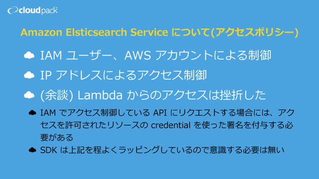 Amazon Elsticsearch Service について(アクセスポリシー)
☁ IAM ユーザー、AWS アカウントによる制御
☁ IP アドレスによるアクセス制御
☁ (余談) Lambda からのアクセスは挫折した
☁ IAM でアクセス制御している API にリクエストする場合には、アク
セスを許可されたリソースの credential を使った署名を付与する必
要がある
☁ SDK は上記を程よくラッピングしているので意識する必要は無い
