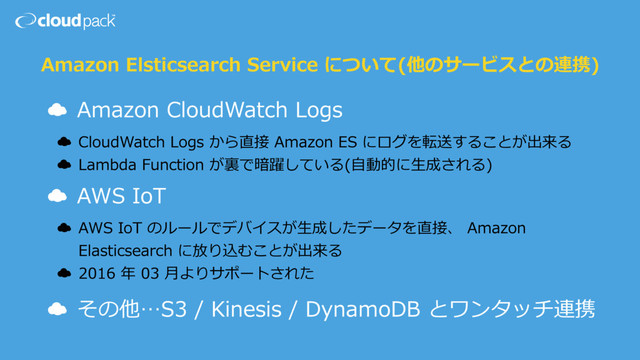 Amazon Elsticsearch Service について(他のサービスとの連携)
☁ Amazon CloudWatch Logs
☁ CloudWatch Logs から直接 Amazon ES にログを転送することが出来る
☁ Lambda Function が裏で暗躍している(⾃動的に⽣成される)
☁ AWS IoT
☁ AWS IoT のルールでデバイスが⽣成したデータを直接、 Amazon
Elasticsearch に放り込むことが出来る
☁ 2016 年 03 ⽉よりサポートされた
☁ その他…S3 / Kinesis / DynamoDB とワンタッチ連携
