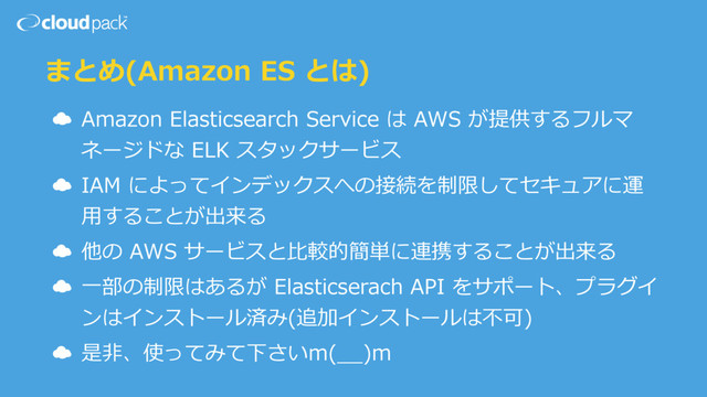 まとめ(Amazon ES とは)
☁ Amazon Elasticsearch Service は AWS が提供するフルマ
ネージドな ELK スタックサービス
☁ IAM によってインデックスへの接続を制限してセキュアに運
⽤することが出来る
☁ 他の AWS サービスと⽐較的簡単に連携することが出来る
☁ ⼀部の制限はあるが Elasticserach API をサポート、プラグイ
ンはインストール済み(追加インストールは不可)
☁ 是⾮、使ってみて下さいm(__)m
