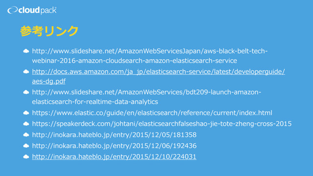 参考リンク
☁ http://www.slideshare.net/AmazonWebServicesJapan/aws-black-belt-tech-
webinar-2016-amazon-cloudsearch-amazon-elasticsearch-service
☁ http://docs.aws.amazon.com/ja_jp/elasticsearch-service/latest/developerguide/
aes-dg.pdf
☁ http://www.slideshare.net/AmazonWebServices/bdt209-launch-amazon-
elasticsearch-for-realtime-data-analytics
☁ https://www.elastic.co/guide/en/elasticsearch/reference/current/index.html
☁ https://speakerdeck.com/johtani/elasticsearchfalseshao-jie-tote-zheng-cross-2015
☁ http://inokara.hateblo.jp/entry/2015/12/05/181358
☁ http://inokara.hateblo.jp/entry/2015/12/06/192436
☁ http://inokara.hateblo.jp/entry/2015/12/10/224031

