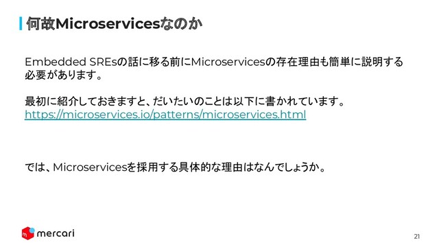 21
何故Microservicesなのか
Embedded SREsの話に移る前にMicroservicesの存在理由も簡単に説明する
必要があります。
最初に紹介しておきますと、だいたいのことは以下に書かれています。
https://microservices.io/patterns/microservices.html
では、Microservicesを採用する具体的な理由はなんでしょうか。
