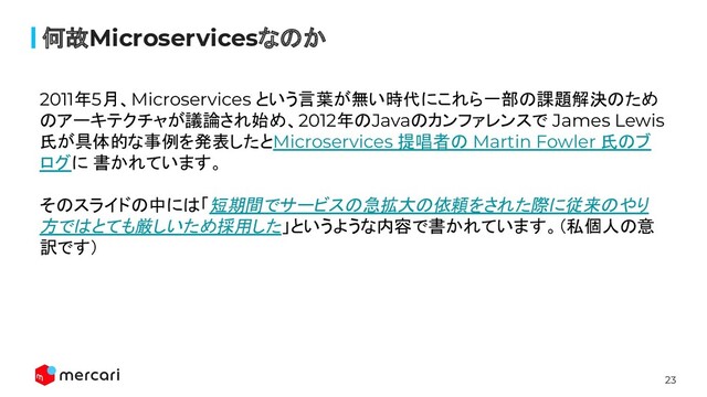 23
何故Microservicesなのか
2011年5月、Microservices という言葉が無い時代にこれら一部の課題解決のため
のアーキテクチャが議論され始め、2012年のJavaのカンファレンスで James Lewis
氏が具体的な事例を発表したとMicroservices 提唱者の Martin Fowler 氏のブ
ログに 書かれています。
そのスライドの中には「短期間でサービスの急拡大の依頼をされた際に従来のやり
方ではとても厳しいため採用した」というような内容で書かれています。（私個人の意
訳です）
