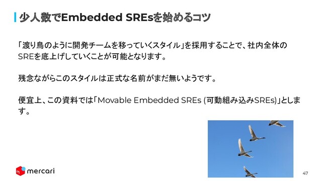 47
少人数でEmbedded SREsを始めるコツ
「渡り鳥のように開発チームを移っていくスタイル」を採用することで、社内全体の
SREを底上げしていくことが可能となります。
残念ながらこのスタイルは正式な名前がまだ無いようです。
便宜上、この資料では「Movable Embedded SREs (可動組み込みSREs)」としま
す。
