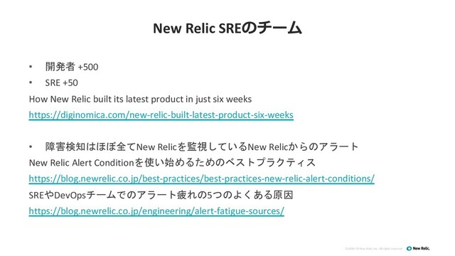 ©2008–19 New Relic, Inc. All rights reserved
New Relic SREのチーム
• 開発者 +500
• SRE +50
How New Relic built its latest product in just six weeks
https://diginomica.com/new-relic-built-latest-product-six-weeks
• 障害検知はほぼ全てNew Relicを監視しているNew Relicからのアラート
New Relic Alert Conditionを使い始めるためのベストプラクティス
https://blog.newrelic.co.jp/best-practices/best-practices-new-relic-alert-conditions/
SREやDevOpsチームでのアラート疲れの5つのよくある原因
https://blog.newrelic.co.jp/engineering/alert-fatigue-sources/
